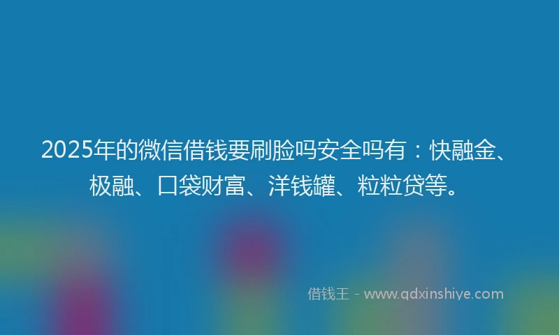 2025年的微信借钱要刷脸吗安全吗有：快融金、极融、口袋财富、洋钱罐、粒粒贷等。