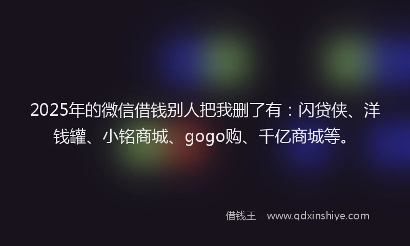 2025年的微信借钱别人把我删了有：闪贷侠、洋钱罐、小铭商城、gogo购、千亿商城等。