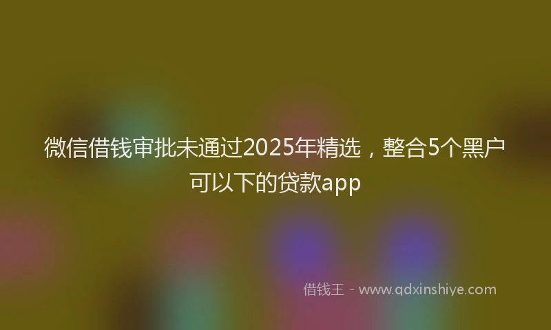 微信借钱审批未通过2025年精选，整合5个黑户可以下的贷款app