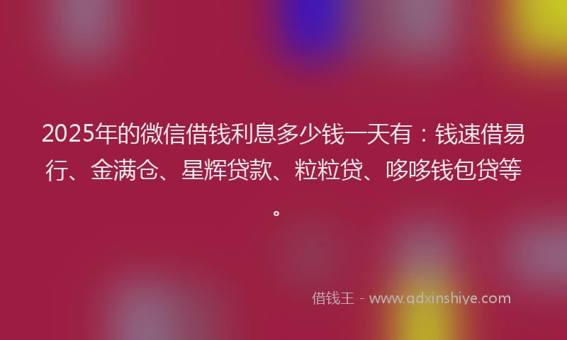 2025年的微信借钱利息多少钱一天有：钱速借易行、金满仓、星辉贷款、粒粒贷、哆哆钱包贷等。