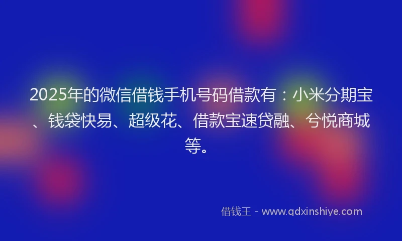 2025年的微信借钱手机号码借款有：小米分期宝、钱袋快易、超级花、借款宝速贷融、兮悦商城等。