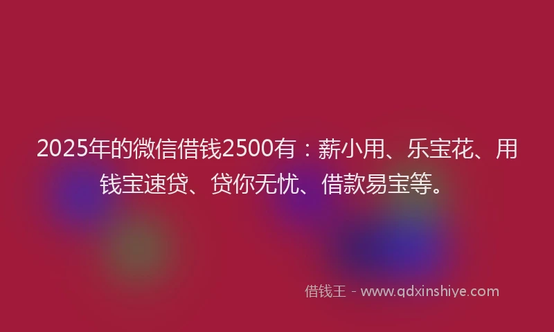 2025年的微信借钱2500有：薪小用、乐宝花、用钱宝速贷、贷你无忧、借款易宝等。