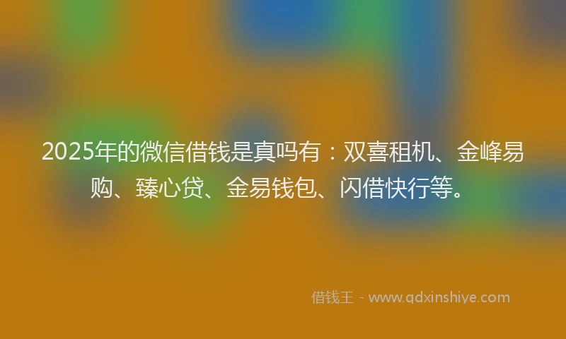 2025年的微信借钱是真吗有：双喜租机、金峰易购、臻心贷、金易钱包、闪借快行等。