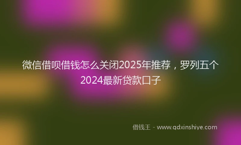 微信借呗借钱怎么关闭2025年推荐，罗列五个2024最新贷款口子