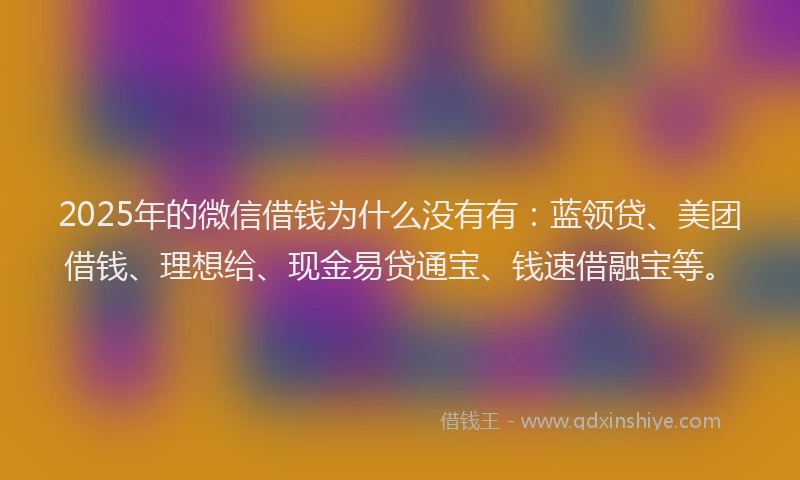 2025年的微信借钱为什么没有有：蓝领贷、美团借钱、理想给、现金易贷通宝、钱速借融宝等。