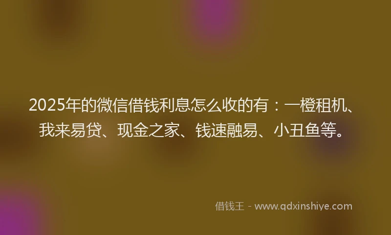 2025年的微信借钱利息怎么收的有：一橙租机、我来易贷、现金之家、钱速融易、小丑鱼等。