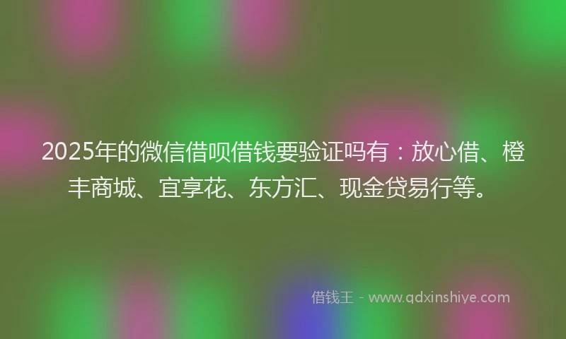 2025年的微信借呗借钱要验证吗有：放心借、橙丰商城、宜享花、东方汇、现金贷易行等。