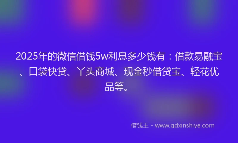 2025年的微信借钱5w利息多少钱有：借款易融宝、口袋快贷、丫头商城、现金秒借贷宝、轻花优品等。