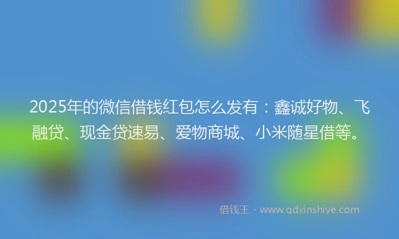 2025年的微信借钱红包怎么发有：鑫诚好物、飞融贷、现金贷速易、爱物商城、小米随星借等。