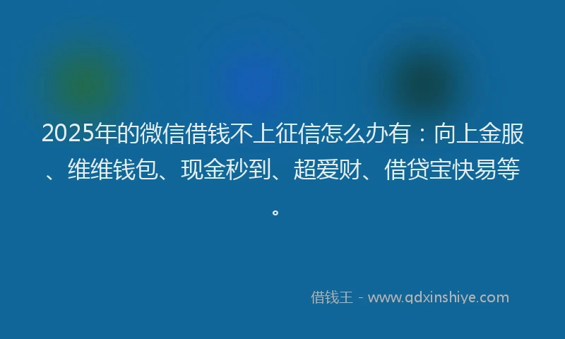 2025年的微信借钱不上征信怎么办有：向上金服、维维钱包、现金秒到、超爱财、借贷宝快易等。