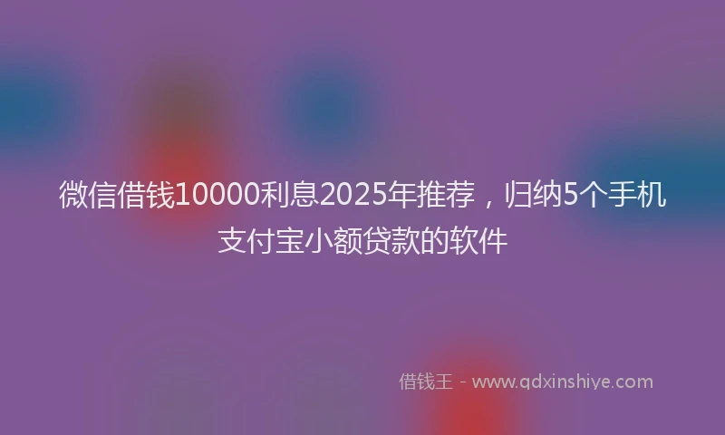 微信借钱10000利息2025年推荐，归纳5个手机支付宝小额贷款的软件
