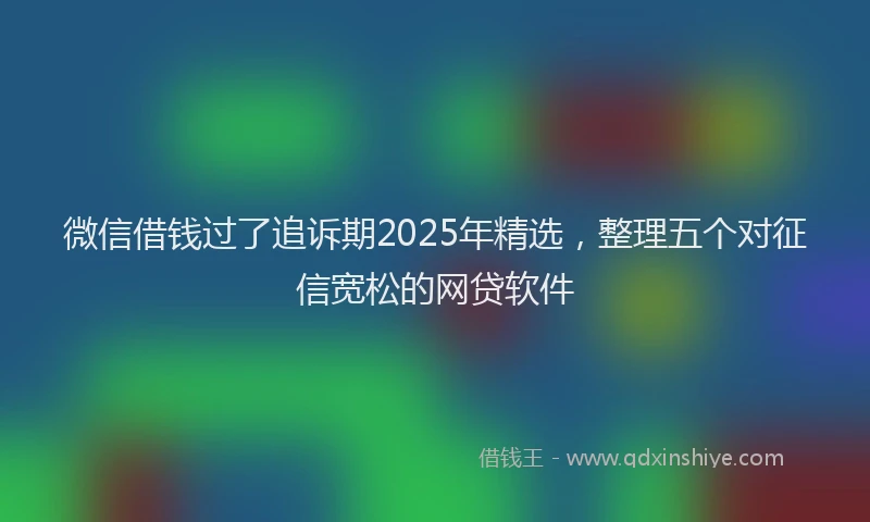 微信借钱过了追诉期2025年精选，整理五个对征信宽松的网贷软件