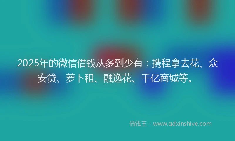 2025年的微信借钱从多到少有：携程拿去花、众安贷、萝卜租、融逸花、千亿商城等。