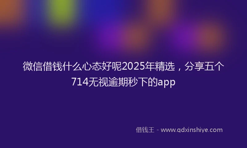 微信借钱什么心态好呢2025年精选，分享五个714无视逾期秒下的app