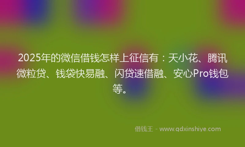 2025年的微信借钱怎样上征信有：天小花、腾讯微粒贷、钱袋快易融、闪贷速借融、安心Pro钱包等。