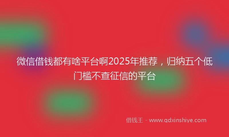 微信借钱都有啥平台啊2025年推荐，归纳五个低门槛不查征信的平台