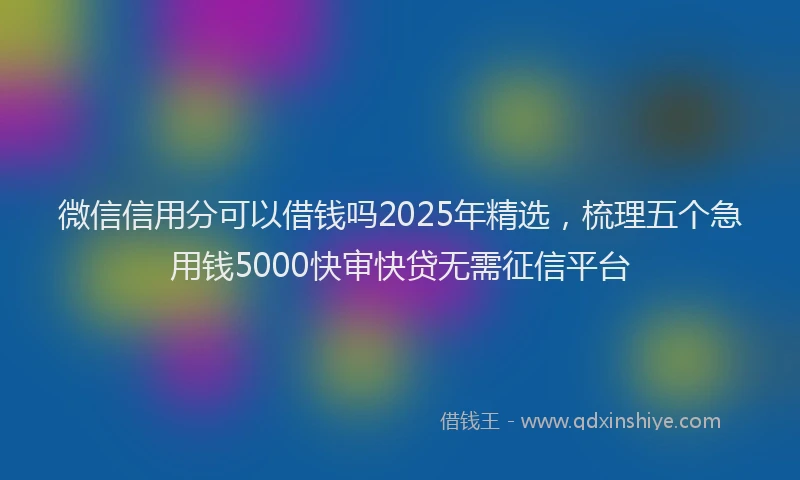 微信信用分可以借钱吗2025年精选，梳理五个急用钱5000快审快贷无需征信平台