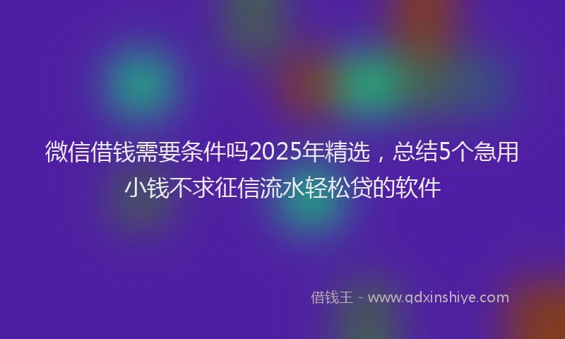 微信借钱需要条件吗2025年精选，总结5个急用小钱不求征信流水轻松贷的软件
