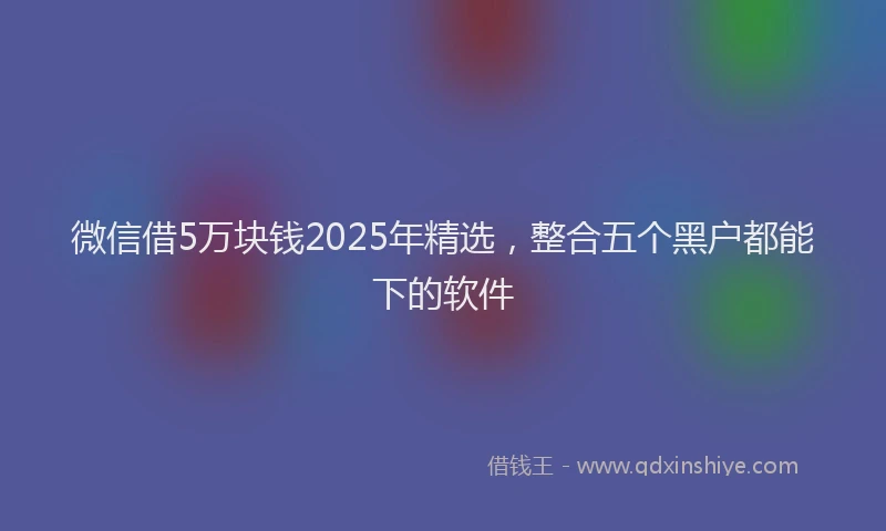 微信借5万块钱2025年精选，整合五个黑户都能下的软件