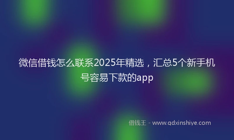 微信借钱怎么联系2025年精选，汇总5个新手机号容易下款的app