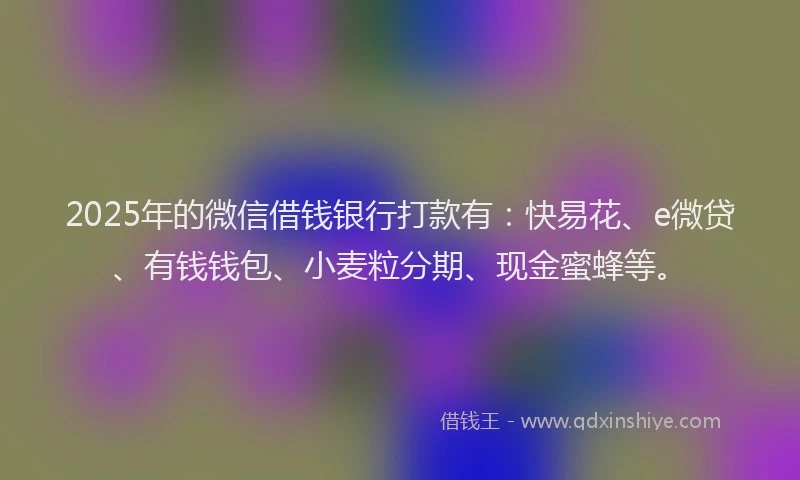 2025年的微信借钱银行打款有：快易花、e微贷、有钱钱包、小麦粒分期、现金蜜蜂等。