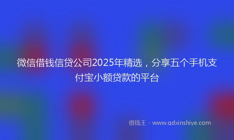 微信借钱信贷公司2025年精选，分享五个手机支付宝小额贷款的平台