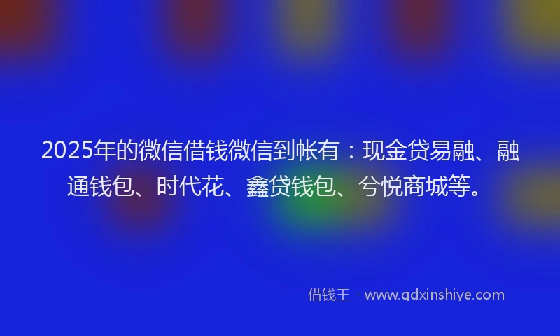 2025年的微信借钱微信到帐有：现金贷易融、融通钱包、时代花、鑫贷钱包、兮悦商城等。