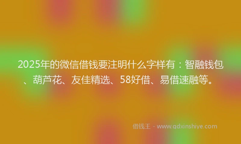 2025年的微信借钱要注明什么字样有：智融钱包、葫芦花、友佳精选、58好借、易借速融等。