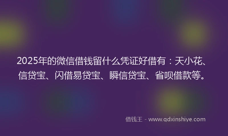 2025年的微信借钱留什么凭证好借有：天小花、信贷宝、闪借易贷宝、瞬信贷宝、省呗借款等。