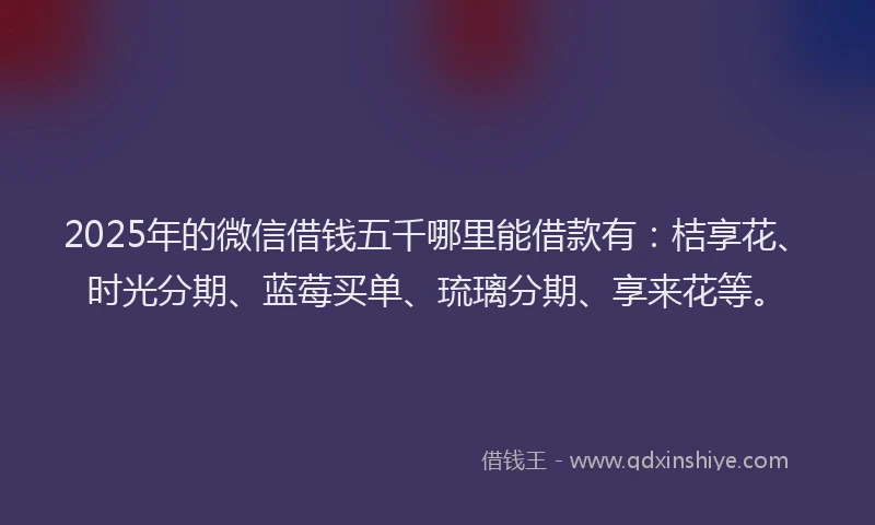 2025年的微信借钱五千哪里能借款有：桔享花、时光分期、蓝莓买单、琉璃分期、享来花等。