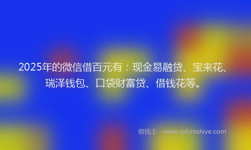 2025年的微信借百元有：现金易融贷、宝来花、瑞泽钱包、口袋财富贷、借钱花等。