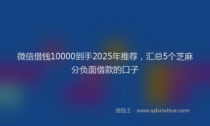 微信借钱10000到手2025年推荐，汇总5个芝麻分负面借款的口子