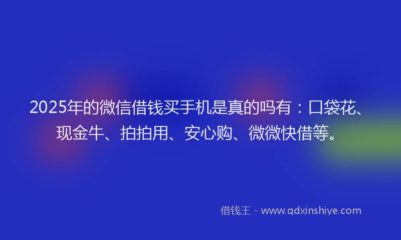 2025年的微信借钱买手机是真的吗有：口袋花、现金牛、拍拍用、安心购、微微快借等。