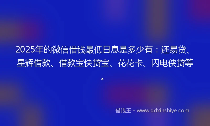2025年的微信借钱最低日息是多少有：还易贷、星辉借款、借款宝快贷宝、花花卡、闪电侠贷等。