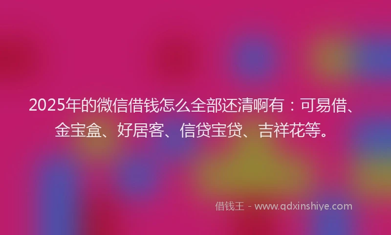 2025年的微信借钱怎么全部还清啊有：可易借、金宝盒、好居客、信贷宝贷、吉祥花等。