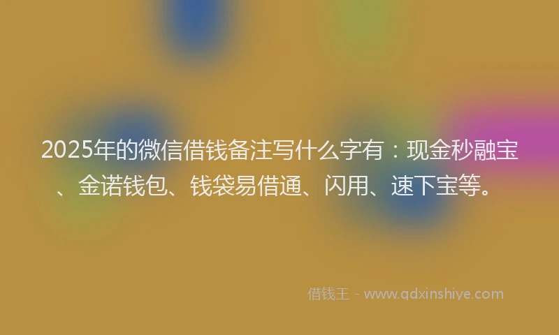 2025年的微信借钱备注写什么字有：现金秒融宝、金诺钱包、钱袋易借通、闪用、速下宝等。