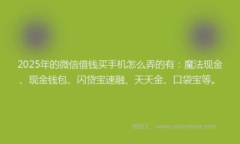 2025年的微信借钱买手机怎么弄的有：魔法现金、现金钱包、闪贷宝速融、天天金、口袋宝等。