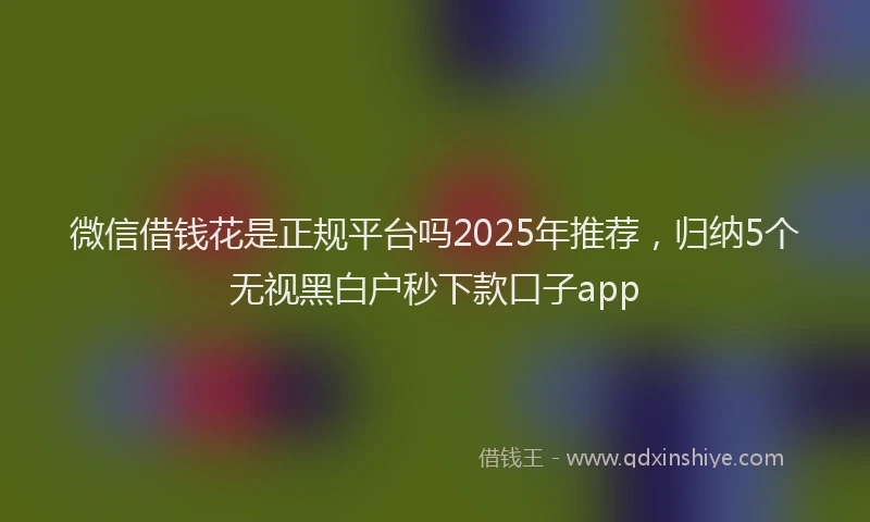 微信借钱花是正规平台吗2025年推荐，归纳5个无视黑白户秒下款口子app