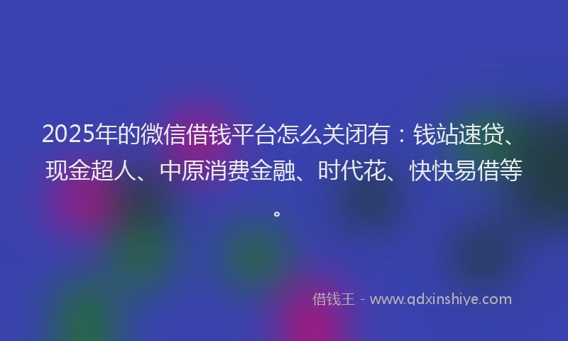 2025年的微信借钱平台怎么关闭有：钱站速贷、现金超人、中原消费金融、时代花、快快易借等。