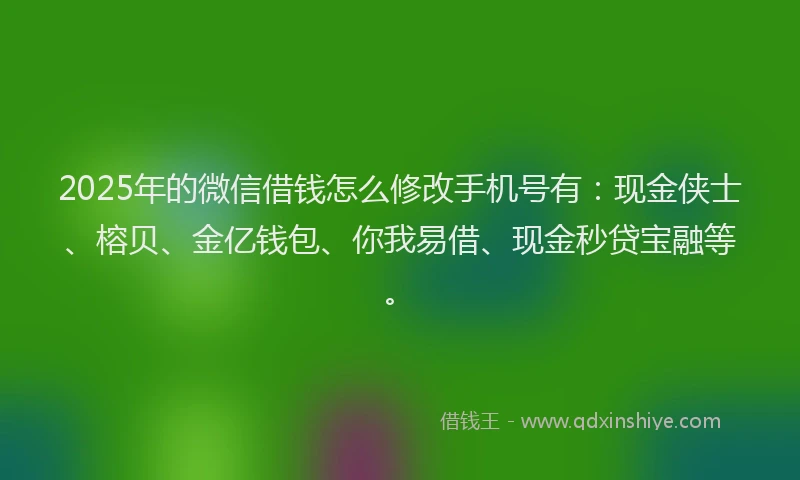 2025年的微信借钱怎么修改手机号有：现金侠士、榕贝、金亿钱包、你我易借、现金秒贷宝融等。