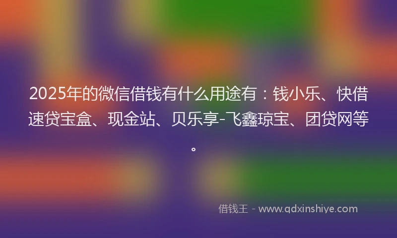 2025年的微信借钱有什么用途有：钱小乐、快借速贷宝盒、现金站、贝乐享-飞鑫琼宝、团贷网等。