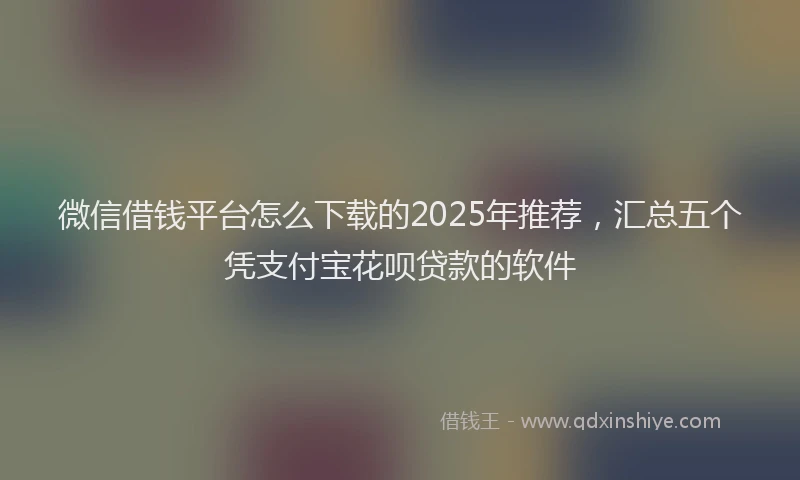 微信借钱平台怎么下载的2025年推荐，汇总五个凭支付宝花呗贷款的软件