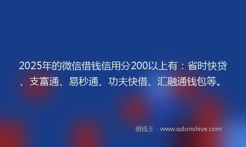 2025年的微信借钱信用分200以上有：省时快贷、支富通、易秒通、功夫快借、汇融通钱包等。