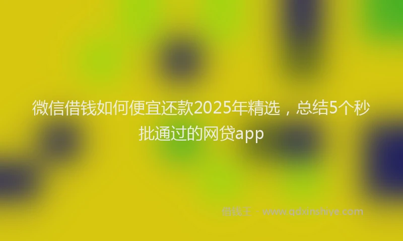 微信借钱如何便宜还款2025年精选，总结5个秒批通过的网贷app