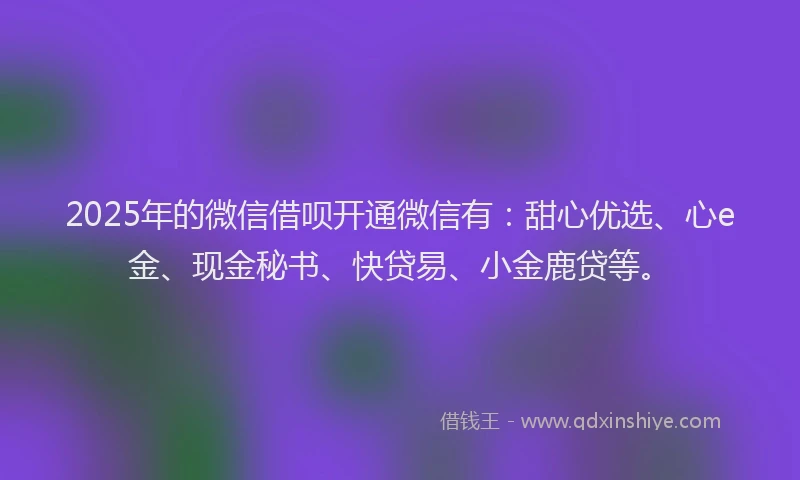 2025年的微信借呗开通微信有：甜心优选、心e金、现金秘书、快贷易、小金鹿贷等。