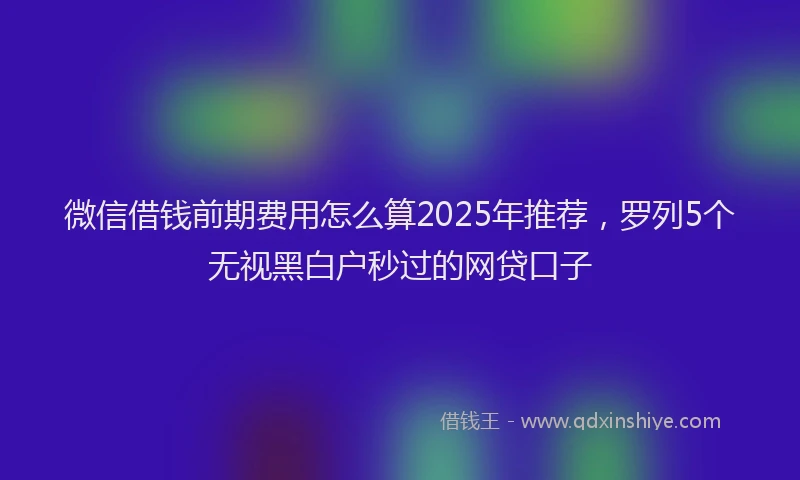 微信借钱前期费用怎么算2025年推荐，罗列5个无视黑白户秒过的网贷口子