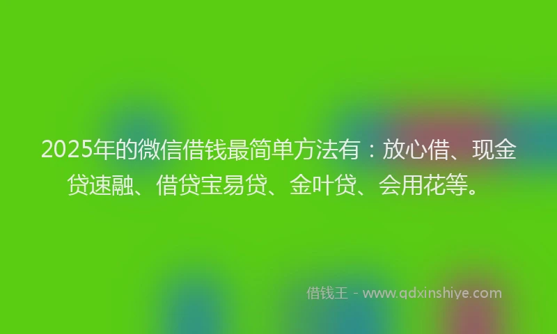 2025年的微信借钱最简单方法有：放心借、现金贷速融、借贷宝易贷、金叶贷、会用花等。