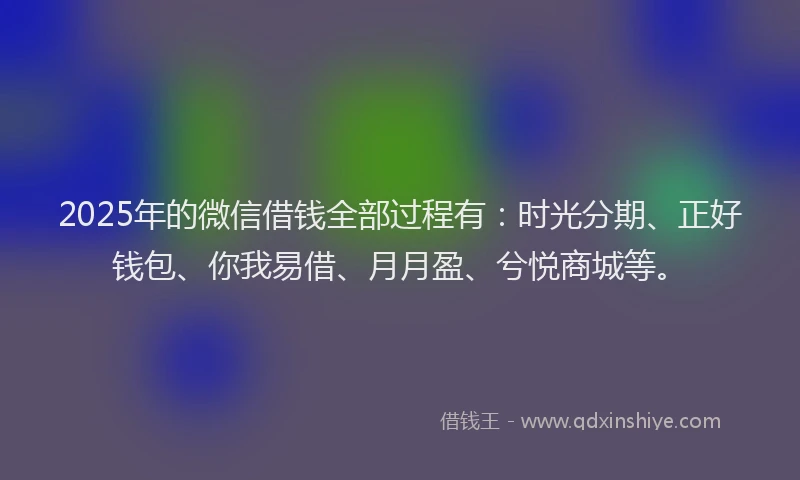 2025年的微信借钱全部过程有：时光分期、正好钱包、你我易借、月月盈、兮悦商城等。