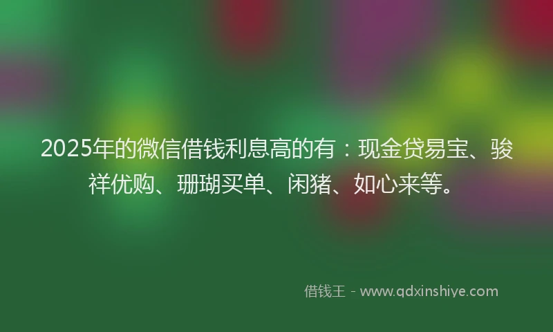 2025年的微信借钱利息高的有：现金贷易宝、骏祥优购、珊瑚买单、闲猪、如心来等。