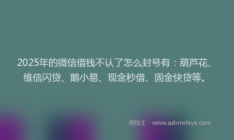 2025年的微信借钱不认了怎么封号有：葫芦花、维信闪贷、鹅小易、现金秒借、固金快贷等。